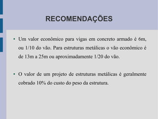RECOMENDAÇÕES
● Um valor econômico para vigas em concreto armado é 6m,
ou 1/10 do vão. Para estruturas metálicas o vão econômico é
de 13m a 25m ou aproximadamente 1/20 do vão.
● O valor de um projeto de estruturas metálicas é geralmente
cobrado 10% do custo do peso da estrutura.
 