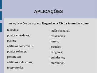 APLICAÇÕES
telhados;
pontes e viadutos;
postes;
edifícios comerciais;
pontes rolantes;
passarelas;
edifícios industriais;
reservatórios;
indústria naval;
residências;
torres;
escadas;
hangares;
guindastes;
mezaninos.
As aplicações do aço em Engenharia Civil são muitas como:
 