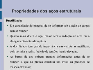 Propriedades dos aços estruturais
Ductilidade:
● É a capacidade do material de se deformar sob a ação de cargas
sem se romper.
● Quanto mais dúctil o aço, maior será a redução de área ou o
alongamento antes da ruptura.
● A ductilidade tem grande importância nas estruturas metálicas,
pois permite a redistribuição de tensões locais elevadas.
● As barras de aço sofrem grandes deformações antes de se
romper, o que na prática constitui um aviso da presença de
tensões elevadas;
 