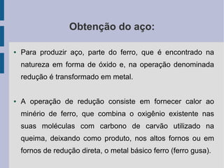 Obtenção do aço:
● Para produzir aço, parte do ferro, que é encontrado na
natureza em forma de óxido e, na operação denominada
redução é transformado em metal.
● A operação de redução consiste em fornecer calor ao
minério de ferro, que combina o oxigênio existente nas
suas moléculas com carbono de carvão utilizado na
queima, deixando como produto, nos altos fornos ou em
fornos de redução direta, o metal básico ferro (ferro gusa).
 