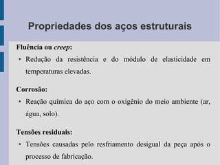 Propriedades dos aços estruturais
Fluência ou creep:
● Redução da resistência e do módulo de elasticidade em
temperaturas elevadas.
Corrosão:
● Reação química do aço com o oxigênio do meio ambiente (ar,
água, solo).
Tensões residuais:
● Tensões causadas pelo resfriamento desigual da peça após o
processo de fabricação.
 