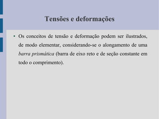 Tensões e deformações
● Os conceitos de tensão e deformação podem ser ilustrados,
de modo elementar, considerando-se o alongamento de uma
barra prismática (barra de eixo reto e de seção constante em
todo o comprimento).
 