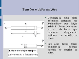 Tensões e deformações
● Considere-se uma barra
prismática carregada nas
extremidades por forças
axiais P (forças que atuam
no eixo da barra), que
produzem alongamento
uniforme ou tração na
barra.
● Sob ação dessas forças
originam-se esforços
internos no interior da
barra.
 