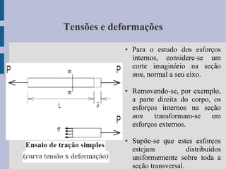 Tensões e deformações
● Para o estudo dos esforços
internos, considere-se um
corte imaginário na seção
mm, normal a seu eixo.
● Removendo-se, por exemplo,
a parte direita do corpo, os
esforços internos na seção
mm transformam-se em
esforços externos.
● Supõe-se que estes esforços
estejam distribuídos
uniformemente sobre toda a
seção transversal.
 