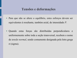 Tensões e deformações
● Para que não se altere o equilíbrio, estes esforços devem ser
equivalentes à resultante, também axial, de intensidade P.
● Quando estas forças são distribuídas perpendiculares e
uniformemente sobre toda a seção transversal, recebem o nome
de tensão normal, sendo comumente designada pela letra grega
σ (sigma).
 