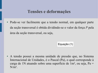 Tensões e deformações
● Pode-se ver facilmente que a tensão normal, em qualquer parte
da seção transversal é obtida dividindo-se o valor da força P pela
área da seção transversal, ou seja,
● A tensão possui a mesma unidade de pressão que, no Sistema
Internacional de Unidades, é o Pascal (Pa), o qual corresponde à
carga de 1N atuando sobre uma superfície de 1m², ou seja, Pa =
N/m².
Equação (1)
 