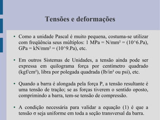Tensões e deformações
● Como a unidade Pascal é muito pequena, costuma-se utilizar
com freqüência seus múltiplos: 1 MPa = N/mm² = (10^6.Pa),
GPa = kN/mm² = (10^9.Pa), etc.
● Em outros Sistemas de Unidades, a tensão ainda pode ser
expressa em quilograma força por centímetro quadrado
(kgf/cm²), libra por polegada quadrada (lb/in² ou psi), etc.
● Quando a barra é alongada pela força P, a tensão resultante é
uma tensão de tração; se as forças tiverem o sentido oposto,
comprimindo a barra, tem-se tensão de compressão.
● A condição necessária para validar a equação (1) é que a
tensão σ seja uniforme em toda a seção transversal da barra.
 