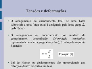 Tensões e deformações
● O alongamento ou encurtamento total de uma barra
submetida a uma força axial é designado pela letra grega Δl
ouδ (delta).
● O alongamento ou encurtamento por unidade de
comprimento, denominado deformação específica,
representada pela letra grega ε (epsilon), é dado pela seguinte
Equação:
● Lei de Hooke: os deslocamentos são proporcionais aos
esforços (dentro de certos limites).
Equação (2)
 