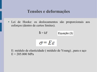 Tensões e deformações
● Lei de Hooke: os deslocamentos são proporcionais aos
esforços (dentro de certos limites).
δ = kF
E: módulo de elasticidade ( módulo de Young) , para o aço
E = 205.000 MPa
Equação (3)
 