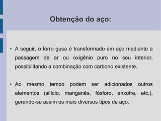 Obtenção do aço:
● A seguir, o ferro gusa é transformado em aço mediante a
passagem de ar ou oxigênio puro no seu interior,
possibilitando a combinação com carbono existente.
● Ao mesmo tempo podem ser adicionados outros
elementos (silício, manganês, fósforo, enxofre, etc.),
gerando-se assim os mais diversos tipos de aço.
 
