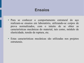 Ensaios
● Para se conhecer o comportamento estrutural do aço
realizam-se ensaios em laboratório, utilizando-se corpos de
prova normalizados, com o intuito de se obter as
características mecânicas do material, tais como, módulo de
elasticidade, tensão de ruptura, etc.
● Estas características mecânicas são utilizadas nos projetos
estruturais.
 