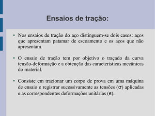 Ensaios de tração:
● Nos ensaios de tração do aço distinguem-se dois casos: aços
que apresentam patamar de escoamento e os aços que não
apresentam.
● O ensaio de tração tem por objetivo o traçado da curva
tensão-deformação e a obtenção das características mecânicas
do material.
● Consiste em tracionar um corpo de prova em uma máquina
de ensaio e registrar sucessivamente as tensões (σ) aplicadas
e as correspondentes deformações unitárias (ε).
 