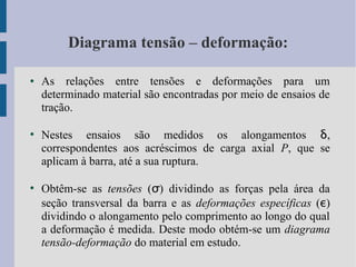 Diagrama tensão – deformação:
● As relações entre tensões e deformações para um
determinado material são encontradas por meio de ensaios de
tração.
●
Nestes ensaios são medidos os alongamentos δ,
correspondentes aos acréscimos de carga axial P, que se
aplicam à barra, até a sua ruptura.
●
Obtêm-se as tensões (σ) dividindo as forças pela área da
seção transversal da barra e as deformações específicas (ε)
dividindo o alongamento pelo comprimento ao longo do qual
a deformação é medida. Deste modo obtém-se um diagrama
tensão-deformação do material em estudo.
 