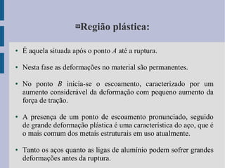 Região plástica:
● É aquela situada após o ponto A até a ruptura.
● Nesta fase as deformações no material são permanentes.
● No ponto B inicia-se o escoamento, caracterizado por um
aumento considerável da deformação com pequeno aumento da
força de tração.
● A presença de um ponto de escoamento pronunciado, seguido
de grande deformação plástica é uma característica do aço, que é
o mais comum dos metais estruturais em uso atualmente.
● Tanto os aços quanto as ligas de alumínio podem sofrer grandes
deformações antes da ruptura.
 