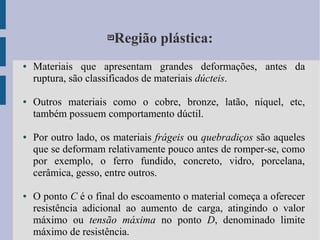 Região plástica:
● Materiais que apresentam grandes deformações, antes da
ruptura, são classificados de materiais dúcteis.
● Outros materiais como o cobre, bronze, latão, níquel, etc,
também possuem comportamento dúctil.
● Por outro lado, os materiais frágeis ou quebradiços são aqueles
que se deformam relativamente pouco antes de romper-se, como
por exemplo, o ferro fundido, concreto, vidro, porcelana,
cerâmica, gesso, entre outros.
● O ponto C é o final do escoamento o material começa a oferecer
resistência adicional ao aumento de carga, atingindo o valor
máximo ou tensão máxima no ponto D, denominado limite
máximo de resistência.
 