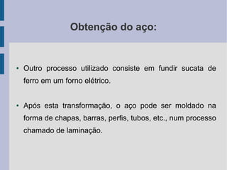 Obtenção do aço:
● Outro processo utilizado consiste em fundir sucata de
ferro em um forno elétrico.
● Após esta transformação, o aço pode ser moldado na
forma de chapas, barras, perfis, tubos, etc., num processo
chamado de laminação.
 