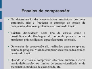 Ensaios de compressão:
● Na determinação das características mecânicas dos aços
estruturais, não é freqüente o emprego do ensaio de
compressão, dando-se preferência ao ensaio de tração.
● Existem dificuldades neste tipo de ensaio, como a
possibilidade de flambagem do corpo de prova e outros
problemas práticos ligados especificamente ao ensaio.
● Os ensaios de compressão são realizados quase sempre no
campo da pesquisa, visando comparar seus resultados com os
ensaios de tração.
● Quando se ensaia à compressão obtém-se também a curva
tensão-deformação, os limites de proporcionalidade e de
escoamento, módulos de elasticidade, etc.
 