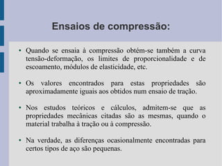 Ensaios de compressão:
● Quando se ensaia à compressão obtém-se também a curva
tensão-deformação, os limites de proporcionalidade e de
escoamento, módulos de elasticidade, etc.
● Os valores encontrados para estas propriedades são
aproximadamente iguais aos obtidos num ensaio de tração.
● Nos estudos teóricos e cálculos, admitem-se que as
propriedades mecânicas citadas são as mesmas, quando o
material trabalha à tração ou à compressão.
● Na verdade, as diferenças ocasionalmente encontradas para
certos tipos de aço são pequenas.
 