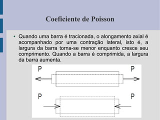 Coeficiente de Poisson
● Quando uma barra é tracionada, o alongamento axial é
acompanhado por uma contração lateral, isto é, a
largura da barra torna-se menor enquanto cresce seu
comprimento. Quando a barra é comprimida, a largura
da barra aumenta.
 