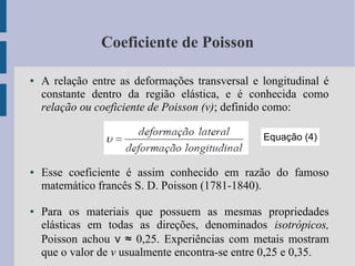 Coeficiente de Poisson
● A relação entre as deformações transversal e longitudinal é
constante dentro da região elástica, e é conhecida como
relação ou coeficiente de Poisson (v); definido como:
● Esse coeficiente é assim conhecido em razão do famoso
matemático francês S. D. Poisson (1781-1840).
● Para os materiais que possuem as mesmas propriedades
elásticas em todas as direções, denominados isotrópicos,
Poisson achou ν ≈ 0,25. Experiências com metais mostram
que o valor de v usualmente encontra-se entre 0,25 e 0,35.
Equação (4)
 