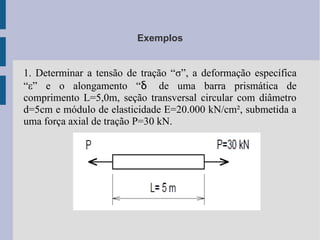 Exemplos
1. Determinar a tensão de tração “σ”, a deformação específica
“ε” e o alongamento “δ de uma barra prismática de
comprimento L=5,0m, seção transversal circular com diâmetro
d=5cm e módulo de elasticidade E=20.000 kN/cm², submetida a
uma força axial de tração P=30 kN.
 