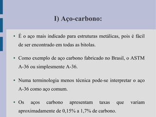 I) Aço-carbono:
● É o aço mais indicado para estruturas metálicas, pois é fácil
de ser encontrado em todas as bitolas.
● Como exemplo de aço carbono fabricado no Brasil, o ASTM
A-36 ou simplesmente A-36.
● Numa terminologia menos técnica pode-se interpretar o aço
A-36 como aço comum.
● Os aços carbono apresentam taxas que variam
aproximadamente de 0,15% a 1,7% de carbono.
 