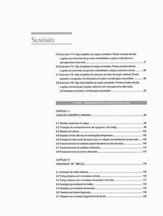 3,5 Exemplo nü 3; Viga isostática de seçáo constante; Flexão simples devida
a ações permanentes de grande variabilidade e ações variáveis com
carregamento alternado , 77
3,6 Exemplo n°4: Viga isostãtica de seção constante; Flexão simples devida
a ações permanentes de grande variabilidade e ações variáveis móveis 80
3.7 Exemplo n°5: Viga Isostãtica de concreto armado de seção variável; Flexão
simples c composta; Combinação principal e combinação secundária 85
3.8 Exemplo nu6: Viga Ivperestãtica de seção constante; Flexão simples devida
a ações permanentes e ações variáveis com carregamento alternado;
Combinação principal e combinação secundária 9C
CAPÍTULO 4
VIGAS DE CONCRETO ARMADO 96
4.1 Modelo resistente de treliça 96
4.2 Transição do comportamento de viga para o de treliça 99
4.3 Modos de ruptura 102
4.4 Estados limites últimos de solicitações tangenciais 106
4.5 Principio funda mental de segurança em relação às solicitações tangenciais 108
4.6 Funcionamento de estribos perpendiculares ao eixo da peça .. 108
4.7 Funcionamento de estribos inclinados 112
4.8 Funcionamento de barras dobradas 113
CAPÍTULO 5
ANALOGIAS DE TRELIÇA 116
5.1 Analogia da treliça clássica 116
5.2 Treliça clássica com armadura vertical 120
5.3 Treliça clássica com armadura transversal inclinada 127
5.4 Analogia generalizada da treliça 133
5.5 Tensões na armadura transversal 135
5.6 Tensões nas bielas diagonais 138
5.7 Tensões na armadura longitudinal de flexão 139
 
