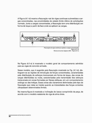 A Figura (4,1-d) mostra a fissuração real de vigas contínuas submetidas a car-
gas concentradas, nas proximidades do estado limite último de solicitações
normais. Junto a cargas concentradas, a fissuração tem uma distribuição em
forma de Seque a partir da face onde se aplicam as cargas.
Fissurnçüo do vigiís continuas sujoitiis a cargas concentradas
Figura (4. Ud)
Técnica (to armar (página 232) - Figura 9. I a
Na Figura (4.1-e) é mostrado o modelo geral de comportamento admitido
para as vigas de concreto armado,
Nesse modelo, que è sugerido pela fissuração mostrada na Fig, (4,1-d}, dis-
tinguem-se as regiões de introdução de forças concentradas, caracterizadas
pela distribuição de esforços transversais em forma de leque, das zonas de
cargas distribuídas ou nulas, caracterizadas pela transmissão dos esforços
transversais em zonas formadas por faixas oblíquas, em um comportamento
análogo ao das treligas. Essas zonas são claramente delimitadas pelo tipo de
fissuração que nelas se instala quando as intensidades das forças cortantes
ultrapassam determinados limites.
Na mesma figura é mostrada a inclinação do banzo comprimido da peça, de
acordo com o modelo resistente de viga de alma cheia.
 