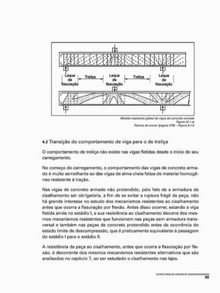 Modelo rasistúnta globo) do vigíts dó concrútü armado
Figura (4, 1-e}
Técnica de armar (página 279} - Figura 9.1-b
4.2 Transição do comportamento de viga para o de treliça
O comportamento de treliça nâo existe nas vigas fletidas desde o início de seu
carregamento.
Mo começo do carregamento, o comportamento das vigas de concreto arma-
do é muito semelhante ao das vigas de alma cheia feitas de material homogê-
neo resistente à tração,
Mas vigas de concreto armado não protendido, pelo fato de a armadura de
cisalhamento ser obrigatória, a fim de se evitar a ruptura frágil da peça, não
há grande interesse no estudo dos mecanismos resistentes ao cisalhamento
antes que ocorra a fissuração por flexão. Antes disso ocorrer, estando a viga
fletida ainda no estádio I, a sua resistência ao cisalhamento decorre dos mes-
mos mecanismos resistentes que funcionam nas peças sem armadura trans-
versal e também nas peças de concreto protendido antes da ocorrência do
estado limite de descompressão, que é praticamente equivalente à passagem
do estádio I para o estádio II.
A resistência da peça ao cisalhamento, antes que ocorra a fissuração por fle-
xão, é decorrente dos mesmos mecanismos resistentes alternativos que são
analisados no capítulo 7, ao ser estudado o cisalhamento nas lajes.
mm
9 9
 
