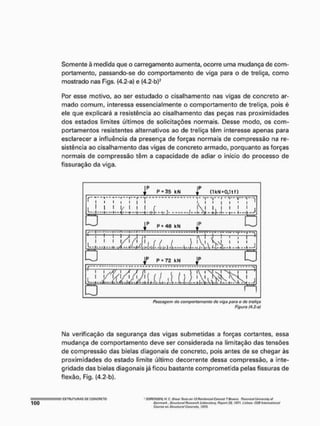 Somente à medida que o carregamento aumenta, ocorre uma mudança de com-
portamento, passando-se do comportamento de viga para o de treliça, como
mostrado nas Fígs. (4,2-a) e (4.2-bl2
Por esse motivo, ao ser estudado o cisalhamento nas vigas de concreto ar-
mado comum, interessa essencialmente o comportamento de treliça, pois é
ele que explicará a resistência ao cisalhamento das peças nas proximidades
dos estados limites últimos de solicitações normais. Desse modo, os com-
portamentos resistentes alternativos ao de treliça têm interesse apenas para
esclarecer a influência da presença de forças normais de compressão na re-
sistência ao cisalhamento das vigas de concreto armado, porquanto as forças
normais de compressão têm a capacidade de adiar o início do processo de
fissuração da viga.
j P P KN
r ( 1 k M » 0 , l t f >
n
i 1
i i i i | l
1 1 1/ 1 1 1 ( í 
i i j i <
1 l i S ' i
! i
G P * 4 8 k N
f
T
u
— J — T - T - F j N
- - K- - H- -A- V - W Í l-1-sX I-- 1 - ( — 4 - i •
>
( V
• i M
i j " " r
1 ^ V ^ i ' 1
ti-V-í-i-Hl-»-^-*-!---
T — '
L . J
— P - 7 2 k N
J p
u
^ T
t - i .miíJhiLAíii A 1
Passagem do comportamento de viga para o de treliço
Figura (4.2-al
Ma verificação da segurança das vigas submetidas a forças cortantes, essa
mudança de comportamento deve ser considerada na limitação das tensões
de compressão das bielas diagonais de concreto, pois antes de se chegar às
proximidades do estado limite último decorrente dessa compressão, a inte-
gridade das bielas diagonais já ficou bastante comprometida pelas fissuras de
flexão, Fig. (4.2-b),
I E
S
T
R
U
T
U
R
A
S o
n C
O
f
i
C
R
P
T
O ' SOMWSffi H C. SíHw ftuí-j on ílflálnforsetlCorKNil TBeains. ÍÍMícrifoTÍ UtitverftY of
Qonm/irtt, StrvtíttmlRósotrch d
f
l
J
W
i
M
o
,
Y
i RvflOft 70, I97r. ttstxM. C£B tntwrwtíoftãt
ÇatiritviM Slrotíiiríil CaiKtetç, Í973.
 