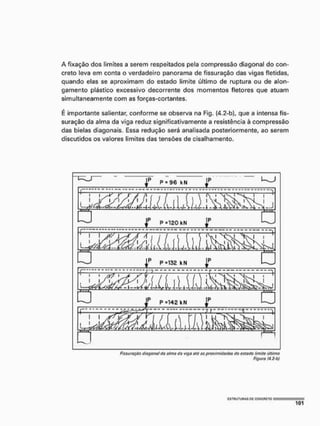 A fixação dos limites a serem respeitados pela compressão diagonal do con-
creto leva em conta o verdadeiro panorama de fissuração das vigas fletidas,
quando elas se aproximam do estado limite último de ruptura ou de alon-
gamento plástico excessivo decorrente dos momentos fletores que atuam
simultaneamente com as forças-cortantes.
E importante salientar, conforme se observa na Fig. (4.2-b), que a intensa fis-
suração da alma da viga reduz significativamente a resistência à compressão
das bielas diagonais, Essa redução será analisada posteriormente, ao serem
discutidos os valores limites das tensões de cisalhamento.
Figura (4.2-b)
 