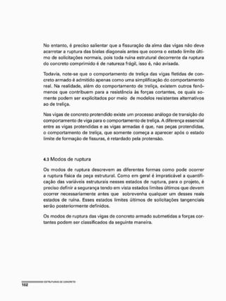 Mo entanto, é preciso salientar que a fissuração da alma das vigas não deve
acarretar a ruptura das bielas diagonais antes que ocorra o estado limite últi-
mo de solicitações normais, pois toda ruína estrutural decorrente da ruptura
do concreto comprimido é de natureza frágil, isso é, não avisada.
Todavia, note-se que o comportamento de treliça das vigas fletidas de con-
creto armado é admitido apenas como uma simplificação do comportamento
real. Ma realidade, além do comportamento de treliça, existem outros fenô-
menos que contribuem para a resistência às forças cortantes, os quais so-
mente podem ser explicitados por meio de modelos resistentes alternativos
ao de treliça.
Mas vigas de concreto protendido existe um processo análogo de transição do
comportamento de viga para o comportamento de treliça. A diferença essencial
entre as vigas protendidas e as vigas armadas é que, nas peças protendidas,
o comportamento de treliça, que somente começa a aparecer após o estado
limite de formação de fissuras, é retardado pela protensão.
4.3 Modos de ruptura
Os modos de ruptura descrevem as diferentes formas como pode ocorrer
a ruptura física da peça estrutural. Como em geral é impraticável a quantifi-
cação das variáveis estruturais nesses estados de ruptura, para o projeto, é
preciso definir a segurança tendo em vista estados limites últimos que devem
ocorrer necessariamente antes que sobrevenha qualquer um desses reais
estados de ruína. Esses estados limites últimos de solicitações tangenciais
serão posteriormente definidos.
Os modos de ruptura das vigas de concreto armado submetidas a forças cor-
tantes podem ser classificados da seguinte maneira,
 