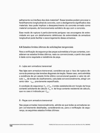 salhamento na interface dos dois materiais3, Essas tensões podem provocar o
fendiihamento longitudinal do concreto, com o desligamento significativo dos
materiais. Isso pode implicar o desaparecimento do concreto armado como
material composto, de funcionamento solidário do aço com o concreto.
Esse modo de ruptura é particularmente perigoso nas ancoragens de extre-
midade em que um detalhamento defeituoso da extremidade da armadura
longitudinal pode facilitar o escorregamento dessa armadura.
4.4 Estados limites últimos de solicitações tangenciais
Para a verificação da segurança das peças submetidas a forças cortantes, con-
sideram-se estados limites últimos, reais ou convencionais, a partir dos quais
é dada como esgotada a resistência da peça.
A - Lajes sem armadura transversal
Mas lajes sem armadura transversal, considera-se que o risco de ruptura de-
corra da presença das tensões diagonais de tração. Messe caso, será admitida
a existência de um estado limite último convencional quando o valor de cál-
culo xw da tensão de cisalhamento, calculada convencionalmente, atingir um
certo valor , previamente especificado.
A condição de segurança VStj £ VHttl é então estabelecida em função da força
cortante solicitante de cálculo VSil e da força cortante resistente de cálculo,
que no caso é indicada por y M ,
B - Peças com armadura transversal
Mas peças armadas transversalmente, admite-se que todas as armaduras se-
jam corretamente detalhadas, considerando-se, para a verificação da segu-
rança, os seguintes estados limites últimos:
; ESTRUTURAS O
l
i CONCRETO 'WSCQ ftí! ntniet ttoemwrat w
f
n
r
f
p
j
r
a
» <ftr torwelv. 54t>Pi"riu.- Cd. P
i
n
l
, IMS,'ISO!
 
