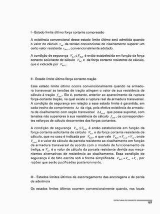 [ - Estado limite último força cortante compressão
A existência convencional desse estada limite último será admitida quando
o valor de cálculo T1wí da tensão convencional de cisalhamento superar um
certo valor resistente x H d i , convencionalmente adotado.
A condição de segurança VSd < y^ti2 é então estabelecida em função da força
cortante solicitante de cálculo VSlí e da força cortante resistente de cálculo,
que é indicada por VHiJ2.
II - Estado limite último força cortante-tração
Esse estado limite último ocorre convencionalmente quando na armadu-
ra transversal as tensões de tração atingem o valor de sua resistência de
cálculo à tração Ele é, portanto, anterior ao aparecimento da ruptura
força-cortante tração, na qual existe a ruptura real da armadura transversal.
A condição de segurança em relação a esse estado limite é garantida, em
cada trecho de comprimento da viga, pela efetiva existência de armadu-
ra de cisalhamento com seção transversal MSWirf que possa suportar, com
tensões não superiores à sua resistência de cálculo f os corresponden-
tes esforços de cálculo decorrentes das forças cortantes.
A condição de segurança VS(I £ VRdi é então estabelecida em função da
força cortante solicitante de cálculo VStl e da força cortante resistente de
cálculo, que no caso é indicada por VRd), e que vale yKd) - Vlwd + Veú, onde
K*<i ®0 v ®l°r de cálculo da parcela resistente ao cisalhamento em função
da armadura transversal de acordo com o modelo de funcionamento de
treliça, e V[tf é o valor de cálculo da parcela resistente devida aos meca-
nismos alternativos de resistência ao cisalhamento. Essa condição de
segurança é de fato escrita sob a forma simplificada = VSK + Vt, por
razões que serão justificadas posteriormente.
III - Estados limites últimos de escorregamento das ancoragens e de perda
de aderência
Os estados limites últimos ocorrem convencionalmente quando, nos locais
 