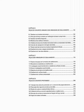 CAPITULO 6
PEÇAS DE CONCRETO ARMADO COM ARMADURA DE CISALHAMENTO 142
6.1 Tensões na armadura transversal 142
6. 2 Redução da força cortante por inclinação do banzo comprimido, 144
6.3 Tensões nas bielas diagonais 146
6.4 Eficiência dos estribos inclinados 150
6.5 Influencia da taxa de armadura transversal sobre a compressão das bielas 151
6.6 Intervalo de variação da inclinação das bielas 153
6.7 Flexão local das barras da armadura longitudinal de flexão 15®
6.8 Cisalhamento junto a cargas concentradas 161
6.S Cisalhamento nas abas salientes,,....,, 16?
CAPÍTULO 7
PEÇAS SEM ARMADURA DE CISALHAMENTO 170
7.1 Ruptura de peças sem armadura de cisalhamento ..170
7.2 Mecanismos resistentes ao cisalhamento 174
7.3 Investigação experimental sobre a resistência na flexão simples.,, 180
7.4 Outras i nvestigações experimentais 191
7.5 Dispensa da armadura de cisalhamento,,... 194
7.6 Cisalhamento na flexo-tração .199
7.7 Cisalhamento na flexo-compressão 202
CAPÍTULO 8
PEÇAS DE CONCRETO PROTENDIDO 206
8.1 Interação dos cabos de pretensão com o concreto das peças estruturais 206
8.2 Fissuração das vigas de concreto protendido 210
8.3 Modos do ruptura e estudos limites últimos 214
8.4 Influencia da força normal longitudinal sobre o cisalhamento, 215
8.5 Redução da armadura transversal em função da força normal 222
8.6 Vigas com cabos Inclinados ........ 226
 