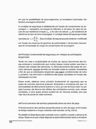 em que há possibilidade de escorregamento, as armaduras tracionadas não
tenham ancoragens eficientes'1,
A condição de segurança é estabelecida em função do comprimento de an-
coragem ih necessário, em função do diâmetro 4
> da barra, do valor de cál-
culo de sua resistência à tração frtj, e do valor de cálculo fMda resistência de
aderência do tipo de barra empregada. A condição básica de segurança é então
expressa por th " s . E s s a condição de segurança pode ainda ser modificada
4 há
em função da presença de ganchos de extremidade e de tensões transver-
sais de compressão ao longo do comprimento de ancoragem.
4.5 Princípio fundamental de segurança em relação às solicitações
tangenciais
Tendo em vista a multiplicidade de modos de ruptura decorrentes das for-
ças-cortantes e considerando que muitos desses modos podem acarretar o
colapso não avisado das estruturas, no dimensionamento das peças de con-
creto estrutural, sempre deverão ser tomadas todas as cautelas necessárias
a fim de que as solicitações tangenciais náo sejam condicionantes da ruína
e, portanto, não diminuam a resistência das peças calculadas em função das
solicitações normais,
Desse modo, adota-se como princípio fundamental de segurança que as
peças de concreto estrutural possuam dimensões e armaduras tais que, na
eventualidade de efetivamente sobrevir a ruína, por ato de força maior ou por
ação humana, ela decorra dos efeitos das solicitações normais, pois, nessas
condições, a ruína quase sempre poderá ser de natureza avisada, sem que
haja risco de perda de vidas humanas.
4.6 Funcionamento de estribos perpendiculares ao eixo da peça
O funcionamento dos estribos perpendiculares ao eixo da peça na formação
da treliça resistente a forças cortantes está ilustrado na Fig, (4.6-a).
No detalhe (!) dessa figura está mostrado como o estribo compõe a estrutura da
treliça. Observe-se que a biela diagonal se apõía efetivamente sobre a armadura
E
S
T
R
U
T
U
R
A
S o
n C
O
N
C
R
E
T
O 'FUSCO, RR eu. ctl.
 