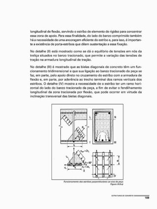 longitudinal de flexão, servindo o estribo de elemento de rigidez para concentrar
essa zona de apoio. Para essa finalidade, do lado do banzo comprimido também
há a necessidade de uma ancoragem eficiente do estribo e, para isso, é importan-
te a existência de porta-estribos que dêem sustentação a essa fixação.
Mo detalhe (II) está mostrado como se dá o equilíbrio de tensões em nós da
treliça situados no banzo tracionado, que permite a variação das tensões de
tração na armadura longitudinal de tração.
Mo detalhe {ill) é mostrado que as bielas diagonais de concreto tèm um fun-
cionamento tridimensional e que sua ligação ao banzo tracionado da peça se
faz, em parte, pelo apoio direto no cruzamento do estribo com a armadura de
flexão e, em parte, por aderência ao trecho terminal dos ramos verticais dos
estribos. O detalhe (IV) mostra a necessidade de o estribo ter um ramo hori-
zontal do lado do banzo tracionado da peça, a fim de evitar o fendilhamento
longitudinal da zona tracionada por flexão, que pode ocorrer em virtude da
inclinação transversal das bielas diagonais.
Funcionamento dos astribos porpentiiçutures ao eixo da poça
Figura (4.6-0)
 