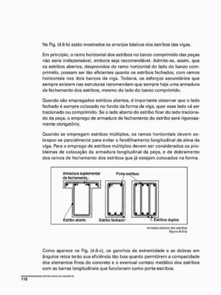 Ma Fig, {4.6-b) estão mostrados os arranjos básicos dos estribos das vigas.
Em principio, o ramo horizontal dos estribos no banzo comprimido das peças
não seria indispensável, embora seja recomendável. Admite-se, assim, que
os estribos abertos, desprovidos do ramo horizontal do lado do banzo com-
primido, possam ser tão eficientes quanto os estribos fechados, com ramos
horizontais nos dois banzos da viga. Todavia, os esforços secundários que
sempre existem nas estruturas recomendam que sempre haja uma armadura
de fechamento dos estribos, mesmo do lado do banzo comprimido.
Quando são empregados estribos abertos, é importante observar que o lado
fechado é sempre colocado no fundo da forma da viga, quer esse lado vá ser
tracionado ou comprimido. Se o lado aberto do estribo ficar do lado traciona-
do da peça, o emprego de armadura de fechamento do estribo será rigorosa-
mente obrigatório,
Quando se empregam estribos múltiplos, os ramos horizontais devem so-
brepor-se parcialmente para evitar o fendilhamento longitudinal da alma da
viga. Para o emprego de estribos múltiplos devem ser considerados os pro-
blemas de colocação da armadura longitudinal da peça, e de dobramento
dos ramos de fechamento dos estribos que já estejam colocados na forma.
Armadura suplementar
de fechamento/
Porta-estribos
- 1
i • a
Estribo aberto Estribo fechado^ Estribos duplos
Arranjos básicas dos ostribos
Figura (4.6-b)
Como aparece na Fig, (4.6-c], os ganchos de extremidade e as dobras em
ângulos retos terão sua eficiência tão boa quanto permitirem a compacidade
dos elementos finos do concreto e o eventual contato metálico dos estribos
com as barras longitudinais que funcionam como porta-estribos,
 