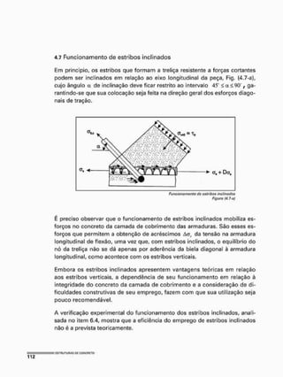 4.7 Funcionamento de estribos inclinados
Em princípio, os estribos que formam a treliça resistente a forças cortantes
podem ser inclinados em relação ao eixo longitudinal da peça, Fig, (4.7-a),
cujo ângulo a de inclinação deve ficar restrito ao intervalo 45" < a < 90 t ga-
rantindo-se que sua colocação seja feita na direção geral dos esforços diago-
nais de tração.
Figura (4.7-a)
É preciso observar que o funcionamento de estribos inclinados mobiliza es-
forços no concreto da camada de cobrimento das armaduras. São esses es-
forços que permitem a obtenção de acréscimos Aa, da tensão na armadura
longitudinal de flexão, uma vez que, com estribos inclinados, o equilíbrio do
nó da treliça não se dá apenas por aderência da biela diagonal à armadura
longitudinal, como acontece com os estribos verticais»
Embora os estribos inclinados apresentem vantagens teóricas em relação
aos estribos verticais, a dependência de seu funcionamento em relação à
integridade do concreto da camada de cobrimento e a consideração de di-
ficuldades construtivas de seu emprego, fazem com que sua utilização seja
pouco recomendável.
A verificação experimental do funcionamento dos estribos inclinados, anali-
sada no item 6.4, mostra que a eficiência do emprego de estribos inclinados
não é a prevista teoricamente.
 