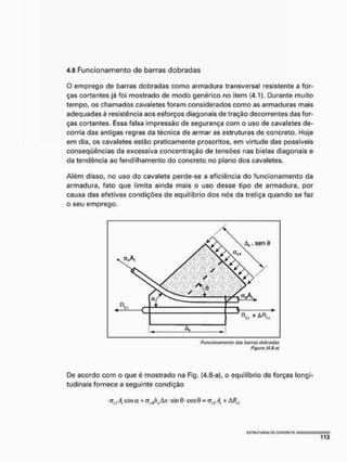4.8 Funcionamento de barras dobradas
O emprego de barras dobradas como armadura transversal resistente a for-
ças cortantes já foi mostrado de modo genérico no item (4,1), Durante muito
tempo, os chamados cavaletes foram considerados como as armaduras mais
adequadas à resistência aos esforços diagonais de tração decorrentes das for-
ças cortantes. Essa falsa impressão de segurança com o uso de cavaletes de-
corria das antigas regras da técnica de armar as estruturas de concreto. Hoje
em dia, os cavaletes estão praticamente proscritos, em virtude das possíveis
conseqüências da excessiva concentração de tensões nas bielas diagonais e
da tendência ao fendilhamento do concreto no plano dos cavaletes.
Além disso, no uso do cavalete perde-se a eficiência do funcionamento da
armadura, fato que limita ainda mais o uso desse tipo de armadura, por
causa das efetivas condições de equilíbrio dos nós da treliça quando se faz
o seu emprego.
Figure (4.3-a)
De acordo com o que é mostrado na Fig. (4.8-a), o equilíbrio de forças longi-
tudinais fornece a seguinte condição
a, | A, cos a + cr í(/)ls i v • sin 0 • cos 9 = <srAt + M , ,
Í
S
T
U
U
T
U
n
A
S B
C C
Q
N
C
F
1
C
T
O
 