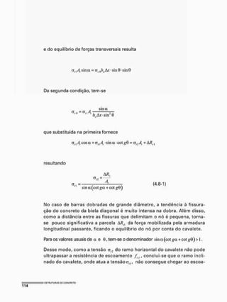 e do equilíbrio de forças transversais resulta
CT,|4 sina = 0ílOôwAjf*sin0'sm9
Da segunda condição, tem-se
. sina
a - =arl/J,
/ > A v s m í)
que substituída na primeira fornece
a, | A, cos a + ty„ A, • sin a • cot = al2 A, + à/íx,
resultando
M ,
+
< , „ = - — — <4.8-1)
sina (cot + cot
Mo caso de barras dobradas de grande diâmetro, a tendência à fissura-
ção do concreto da biela diagonal é muito intensa na dobra. Além disso,
como a distância entre as fissuras que delimitam o nó é pequena, torna-
se pouco significativa a parcela ARa da força mobilizada pela armadura
longitudinal passante, ficando o equilíbrio do nó por conta do cavalete.
Rara os valores usuais de a e (í, tem-se o denominador sin a (cot +cot £0)> i,
Desse modo, como a tensão <7,, do ramo horizontal do cavalete não pode
ultrapassar a resistência de escoamento fsy, conclui-se que o ramo incli-
nado do cavalete, onde atua a tensâocr,,, não consegue chegar ao escoa-
 