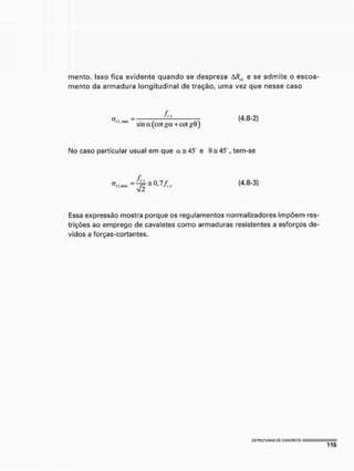 mento. Isso fica evidente quando se despreza A/f(l e se admite o escoa-
mento da armadura longitudinal de tração, uma vez que nesse caso
oI I. I
I
U
K
sina (cot i'a+cot
(4.8-2)
No caso particular usual em que a = 45 e 45 , tem-se
a - Al, - 0 7/
rl.nux ~ (4.8-3)
Essa expressão mostra porque os regulamentos normalizadores impõem res-
trições ao emprego de cavaletes como armaduras resistentes a esforços de-
vidos a forças-cortantes.
 