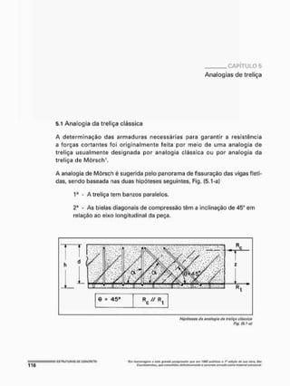 CAPÍTULO 5
Analogias de treliça
5.1 Analogia da treliça clássica
A determinação das armaduras necessárias para garantir a resistência
a forças cortantes foi originalmente feita por meio de uma analogia de
treliça usualmente designada por analogia clássica ou por analogia da
treliça de Mõrsch1,
A analogia de Mõrsch é sugerida pelo panorama de fissuração das vigas fleti-
das, sendo baseada nas duas hipóteses seguintes, Fig, (5.1-a)
1a - A treliça tem banzos paralelos,
2a
- As bielas diagonais de compressão têm a inclinação de 45* em
relação ao eixo longitudinal da peça.
Hipóteses da analogia da treliça clássica
Fig, (5.í-of
'f.ntftemWwpttnaffflVlítopvzqwfwfor tH/ÍT P
í
T
I t&Q2 Plfítikúu o t* GitiçAorfe,t|j,t rjljr.j, ÜÍTf
Efaonboloftbaa, qoo coimoIhícnj dottnitivamonte o comício itiuMfta como mittcilot OMtrütural.
 