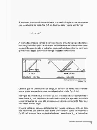 A armadura transversal é caracterizada por sua Inclinação a em relação ao
eixo longitudinal da peça, Fig, (5.1-b), devendo estar restrita ao intervalo
45" < a ^ 90"
A chamada armadura vertical é na verdade uma armadura perpendicular ao
eixo longitudinal da peça. A armadura inclinada deve ter inclinação de mes-
mo sentido que a tensão principal de tração calculada ao nível do centro de
gravidade da seção transversal da viga suposta não fissurada,
Figuro (5.1-b)
Observe que em um esquema de treliça, os esforços de flexão não são exata-
mente iguais aos previstos para uma viga de alma cheia, Fig. (5.1-c).
Nas vigas de alma cheia, a resultante Rn das tensões no banzo comprimido e
a resultante Ru das tensões na armadura de tração, que agem em uma dada
seção transversal da víga, são ambas proporcionais ao momento fletor que
atua nessa mesma seção.
Em uma treliça, os esforços solicitantes têm valores constantes entre os dois
nós adjacentes que definem cada barra. Desse modo, como se observa na
Fig. (5.1-c), em uma dada seção de abscissa x , a resultante RU S é determina-
 