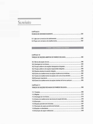 CAPÍTULO 9
REGRAS DE D1MENSIQNAMENTO . . 230
9.1 Lajes sem armadura de cisalhamento 230
9.2 Peças com armadura de cisalhamento . 232
Â» PARTE - C I S A L H A M E N T O N A TORÇÃO
CAPÍTULO 10
TORÇÃO DE SEÇÕES ABERTAS DE PAREDE DELGADA 246
10.1 Garras de seção circular 246
10.2 Analogia da membrana .„... . . . 249
10.3 Torção uniforme de seções retangulares delgadas 251
10.4 Torção uniforme de seções trapezoidais delgadas ,..,, 256
10.5 Seções abertas de parede delgada 256
10.6 Centro de cisalhamento de seções duplamente simétricas 260
10.7 Centro de cisalhamento de seções com uma única simetria 261
10.8 Exemplo importante 263
10.9 Centro de cisalhamento do seções abertas de forma qualquer 265
CAPÍTULO 11
TORÇÃO DE SEÇÕES FECHADAS DE PAREDE DELGADA 268
11.1 Tensões .. 268
11.2 Rigidez 272
11.3 Analogia da membrana 274
11.4 Centro de cisalhamento das barras de seção fechada.... 276
11.5 Exemplo 282
11.6 Seções parcialmente fechadas 287
11.7 Exemplo de seção parcialmente fechada 289
11.8 Seções multicelulares 290
11.9 Exemplo de seção multicelulsr., 293
 