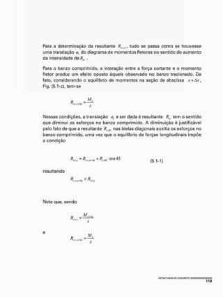 Para a determinação da resultante RWIJ(, tudo se passa como se houvesse
uma translaçâo a, do diagrama de momentos fletores no sentido do aumento
da intensidade de R„ .
Para o banzo comprimido, a interação entre a força cortante e o momento
fletor produz um efeito oposto àquele observado no banzo tracionado. De
fato, considerando o equilíbrio de momentos na seção de abscissa x+Ax,
Fig. {5.1-c), tem-se
» -Msl
Nessas condições, a translaçâo a, a ser dada è resultante tem o sentido
que diminui os esforços no banzo comprimido. A diminuição é justificável
pelo fato de que a resultante RíAl nas bielas diagonais auxilia os esforços no
banzo comprimido, uma vez que o equilíbrio de forças longitudinais impõe
a condição
resultando
+ (5.1-1)
IMote que, sendo
f> —
2
R
M..
c
r
.
j
r
+
A
Y
c
s
t
u
u
t
u
h
a
s P
C g
g
N
C
F
i
E
T
o
 