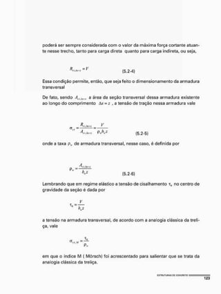 poderá ser sempre considerada com o valor da máxima força cortante atuan-
te nesse trecho, tanto para carga direta quanto para carga indireta, ou seja,
( 5 , 2 - 4 )
Essa condição permite, então, que seja feito o dimensionamento da armadura
transversal
De fato, sendo A„ Axml a área da seção transversal dessa armadura existente
ao longo do comprimento Av = : , a tensão de tração nessa armadura vale
AV-- V
C T W = = —
4 f.Atuí P»KZ (5.2-5)
onde a taxa plt, de armadura transversal, nesse caso, é definida por
Lembrando que em regime elástico a tensão de cisalhamento t0 no centro de
gravidade da seção é dada por
V
a tensão na armadura transversal, de acordo com a analogia clássica da treli-
ça, vale
em que o índice IV! ( Mõrsch) foi acrescentado para salientar que se trata da
analogia clássica da treliça.
 