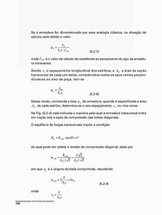Se a armadura for dimensionada por essa analogia clássica, na situação de
cálculo será obtido o valor
(5.2-7)
onde/™,/ é o valor de cálculo da resistência ao escoamento do aço da armadu-
ra transversal.
Sendo s, o espaçamento longitudinal dos estribos, e Am, a área da seção
transversal de cada um deles, considerados todos os seus ramos perpem
diculares ao eixo da peça, tem-se
Desse modo, conhecida a taxa pH, de armadura, quando é especificada a área
Atw de cada estribo, determina-se o seu espaçamento , ou vice-versa,
Na Fig. (5,2-d) está indicada a maneira pela qual a armadura transversal entra
em tração sob a ação de compressão das bielas diagonais.
O equilíbrio de forças transversais impõe a condição
R„-Re M - cos45 = K
da qual pode ser obtida a tensão de compressão diagonal, dada por
(5,2-8)
V-Jl
em que b é a largura da biela comprimida, resultando
= 2T(>
(5.2-9)
onde
 