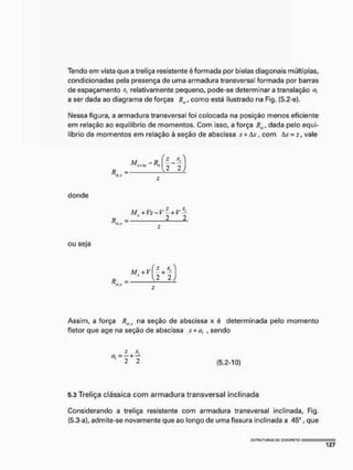 Tendo em vista que a treliça resistente é formada por bielas diagonais múltiplas,
condicionadas pela presença de uma armadura transversal formada por barras
de espaçamento s, relativamente pequeno, pode-se determinar a translação a,
a ser dada ao diagrama de forças /? ,, como está ilustrado na Fig, (5.2-e).
IMessa figura, a armadura transversa! foi colocada na posição menos eficiente
em relação ao equilíbrio de momentos, Com isso, a força dada pelo equi-
líbrio de momentos em relação à seção de abscissa x + &x, com àx -z, vale
=
2 2
donde
M +Vz-V~ + V$-
R 2 1
•it.X
ou seja
K, =
M. + VI - +
2 2
Assim, a força RyIf na seção de abscissa x é determinada pelo momento
fletor que age na seção de abscissa ,v+at , sendo
2 s.
o, = - + —
2 2 (5.2-10)
5.3 Treliça clássica com armadura transversal inclinada
Considerando a treliça resistente com armadura transversal inclinada, Fig,
(5.3-a), admite-se novamente que ao longo de uma fissura inclinada a 45", que
 