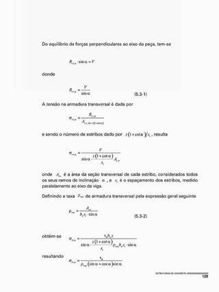Do equilíbrio de forças perpendiculares ao eixo da peça, tem-se
Rtla sina = V
donde
V
sina (5.3-1)
A tensão na armadura transversal é dada por
v,,.* =
A,fií. A(oz(l+«Hu)
e sendo o número de estribos dado por 2 (1 +cota )jsf, resulta
z(l + eota)
sina- v i A w
onde Am, é a área da seção transversal de cada estribo, considerados todos
os seus ramos de inclinação a , e Í'( é o espaçamento dos estribos, medido
paralelamente ao eixo da viga.
Definindo a taxa P
m
* de armadura transversal pela expressão geral seguinte
A...,
P»« =
b j r s m a (5.3-2)
obtém-se _
«.a —
resultando T
!L
_ (1 + cot a )
sma pj>wst uma
phíl (sina + cos a)sin a
 